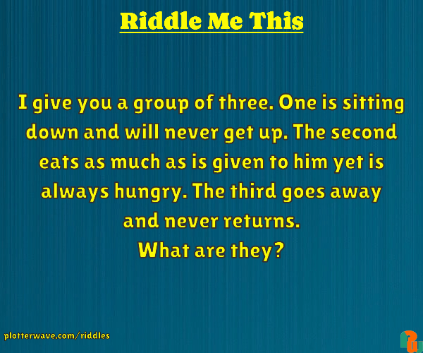 I give you a group of three. One is sitting down and will never get up. The second eats as much as is given to him yet is always hungry. The third goes away and never returns. What are they?