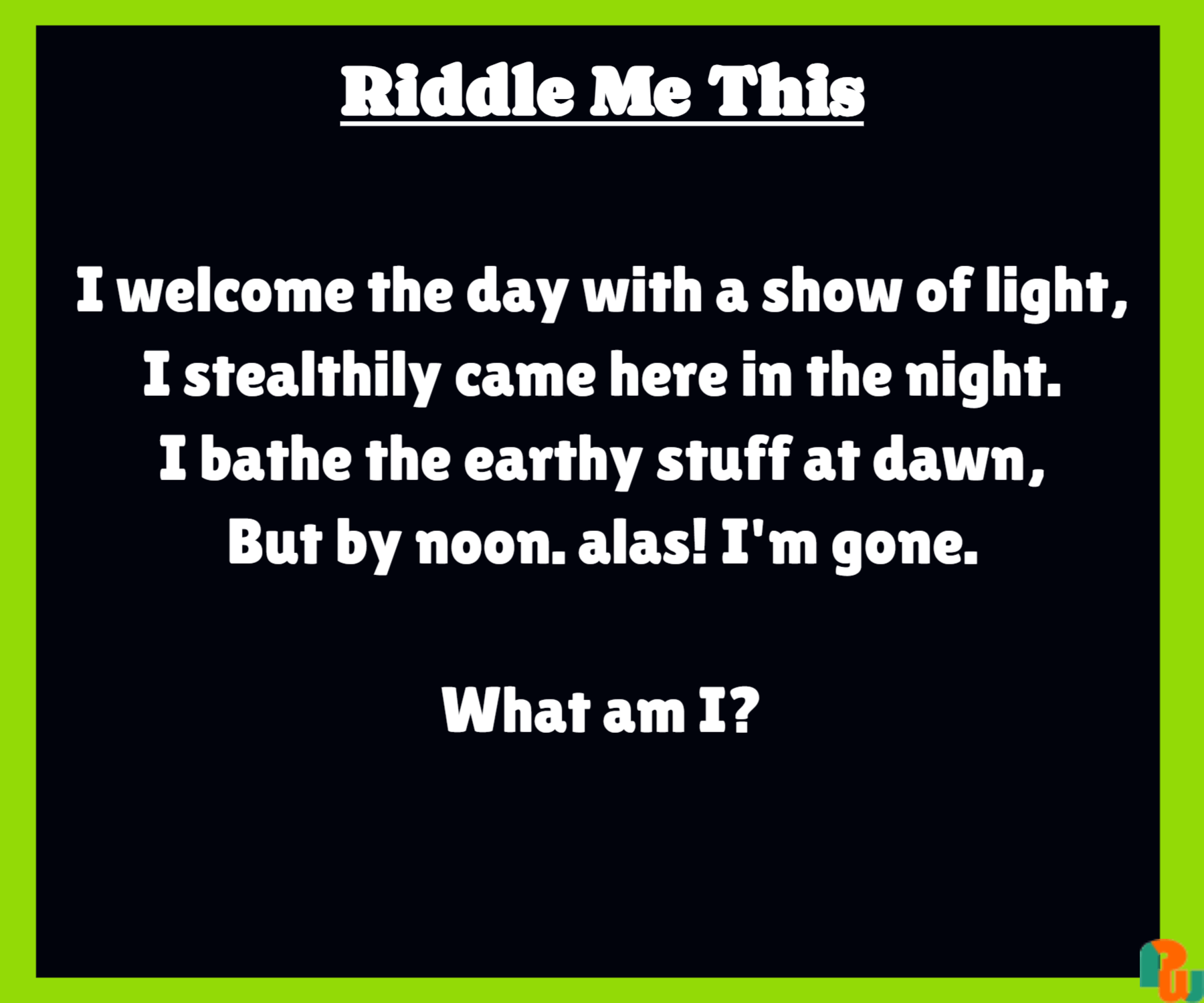 I welcome the day with a show of light, I stealthily came here in the night. I bathe the earthy stuff at dawn, But by noon. alas! I'm gone.  What am I?